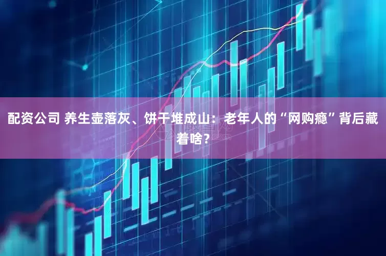 配资公司 养生壶落灰、饼干堆成山:老年人的“网购瘾”背后藏着啥?