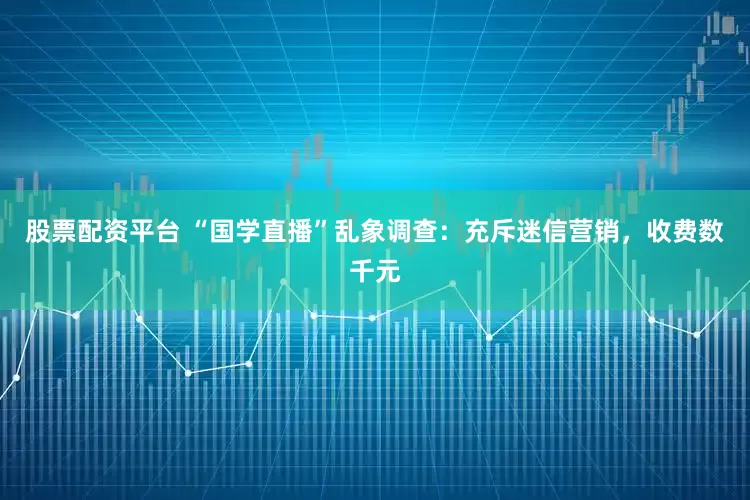 股票配资平台 “国学直播”乱象调查:充斥迷信营销,收费数千元