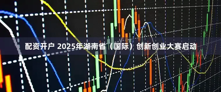 配资开户 2025年湖南省（国际）创新创业大赛启动