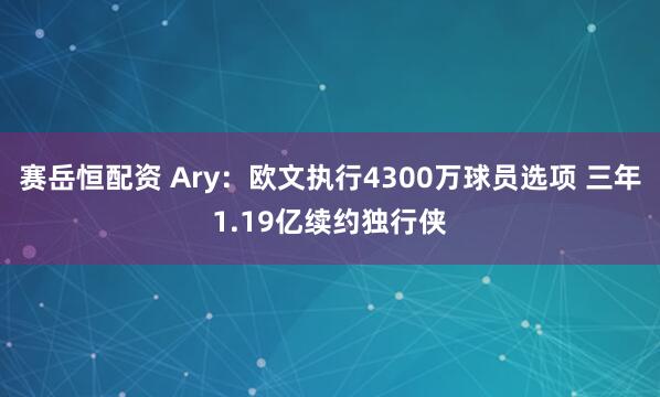 赛岳恒配资 Ary：欧文执行4300万球员选项 三年1.19亿续约独行侠