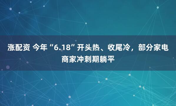 涨配资 今年“6.18”开头热、收尾冷，部分家电商家冲刺期躺平