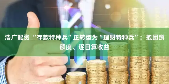 浩广配资 “存款特种兵”正转型为“理财特种兵”：抱团蹲额度、逐日算收益