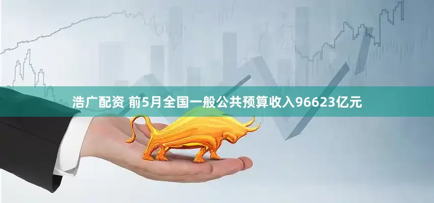 浩广配资 前5月全国一般公共预算收入96623亿元
