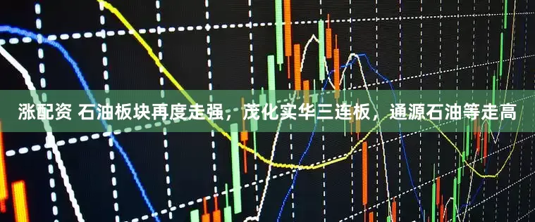涨配资 石油板块再度走强,茂化实华三连板,通源石油等走高