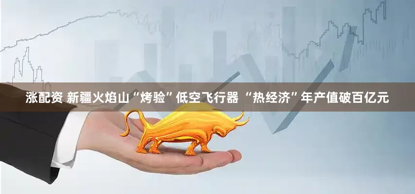 涨配资 新疆火焰山“烤验”低空飞行器 “热经济”年产值破百亿元