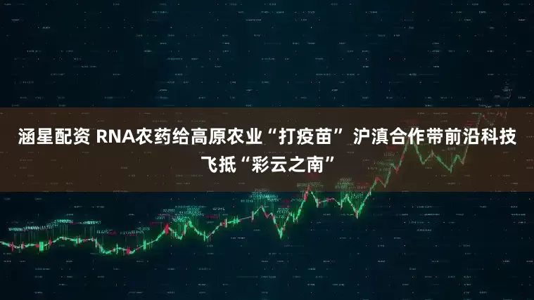 涵星配资 RNA农药给高原农业“打疫苗” 沪滇合作带前沿科技飞抵“彩云之南”