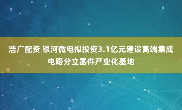 浩广配资 银河微电拟投资3.1亿元建设高端集成电路分立器件产业化基地
