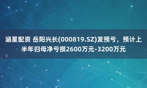 涵星配资 岳阳兴长(000819.SZ)发预亏，预计上半年归母净亏损2600万元-3200万元