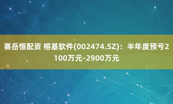 赛岳恒配资 榕基软件(002474.SZ)：半年度预亏2100万元-2900万元