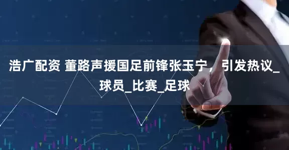 浩广配资 董路声援国足前锋张玉宁，引发热议_球员_比赛_足球