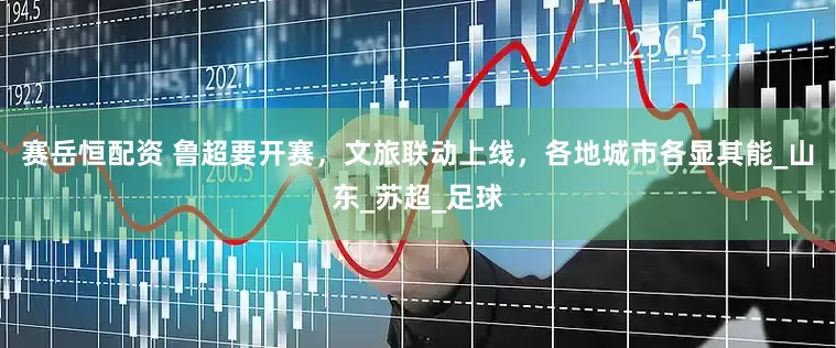 赛岳恒配资 鲁超要开赛，文旅联动上线，各地城市各显其能_山东_苏超_足球