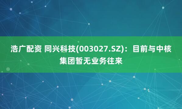 浩广配资 同兴科技(003027.SZ)：目前与中核集团暂无业务往来