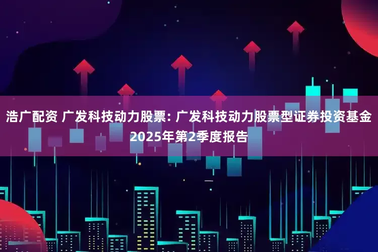 浩广配资 广发科技动力股票: 广发科技动力股票型证券投资基金2025年第2季度报告