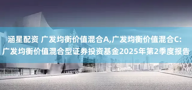 涵星配资 广发均衡价值混合A,广发均衡价值混合C: 广发均衡价值混合型证券投资基金2025年第2季度报告