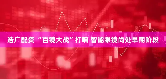 浩广配资 “百镜大战”打响 智能眼镜尚处早期阶段