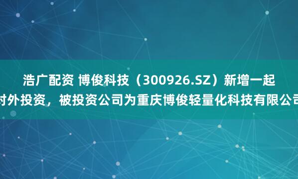 浩广配资 博俊科技（300926.SZ）新增一起对外投资，被投资公司为重庆博俊轻量化科技有限公司