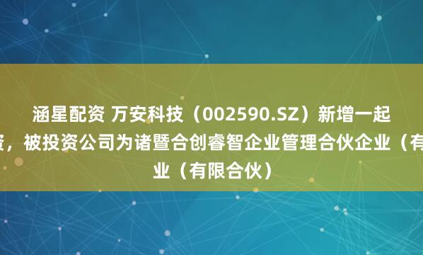涵星配资 万安科技（002590.SZ）新增一起对外投资，被投资公司为诸暨合创睿智企业管理合伙企业（有限合伙）