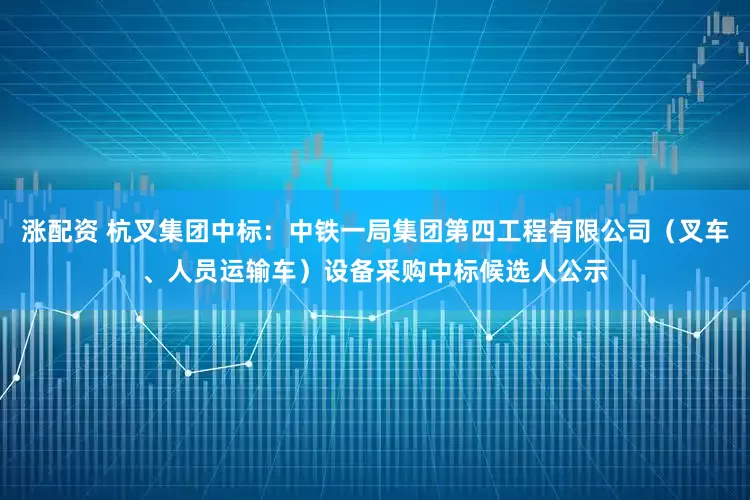涨配资 杭叉集团中标：中铁一局集团第四工程有限公司（叉车、人员运输车）设备采购中标候选人公示