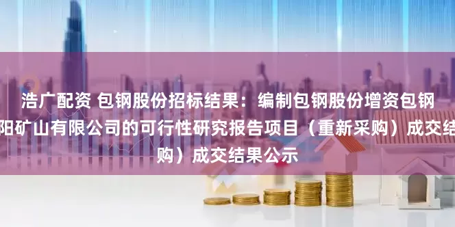 浩广配资 包钢股份招标结果：编制包钢股份增资包钢集团固阳矿山有限公司的可行性研究报告项目（重新采购）成交结果公示