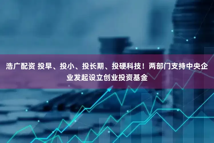 浩广配资 投早、投小、投长期、投硬科技!两部门支持中央企业发起设立创业投资基金