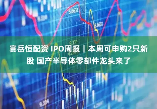 赛岳恒配资 IPO周报|本周可申购2只新股 国产半导体零部件龙头来了